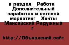  в раздел : Работа » Дополнительный заработок и сетевой маркетинг . Ханты-Мансийский,Радужный г.